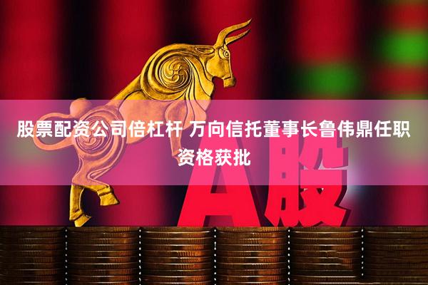 股票配资公司倍杠杆 万向信托董事长鲁伟鼎任职资格获批
