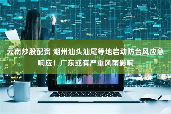 云南炒股配资 潮州汕头汕尾等地启动防台风应急响应！广东或有严重风雨影响