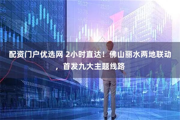配资门户优选网 2小时直达！佛山丽水两地联动，首发九大主题线路