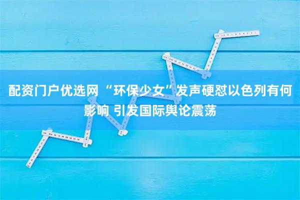 配资门户优选网 “环保少女”发声硬怼以色列有何影响 引发国际舆论震荡