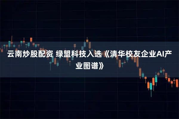 云南炒股配资 绿盟科技入选《清华校友企业AI产业图谱》