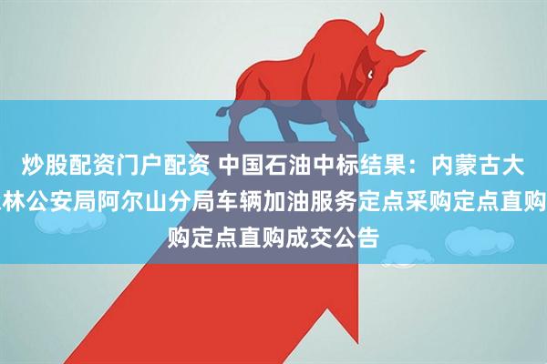 炒股配资门户配资 中国石油中标结果：内蒙古大兴安岭森林公安局阿尔山分局车辆加油服务定点采购定点直购成交公告