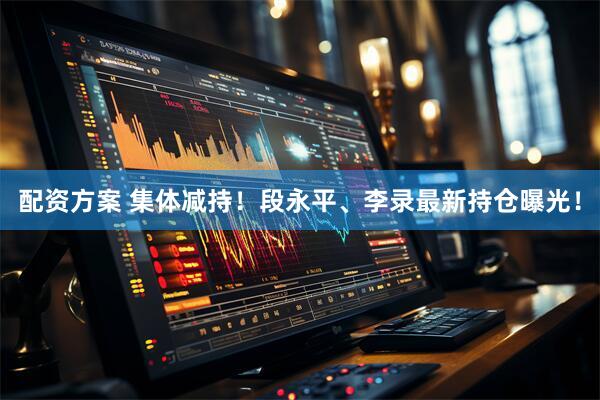 配资方案 集体减持！段永平、李录最新持仓曝光！