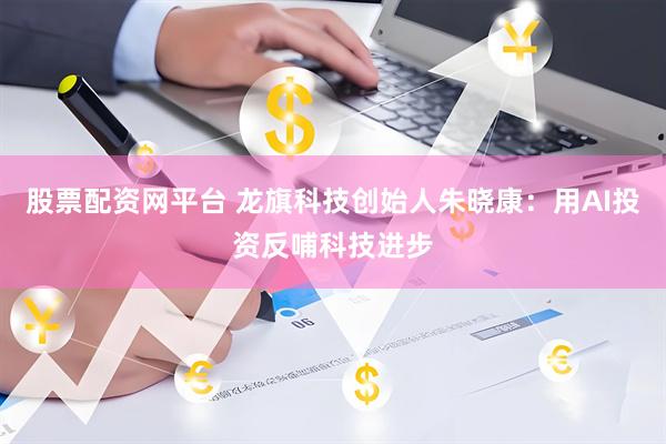 股票配资网平台 龙旗科技创始人朱晓康：用AI投资反哺科技进步