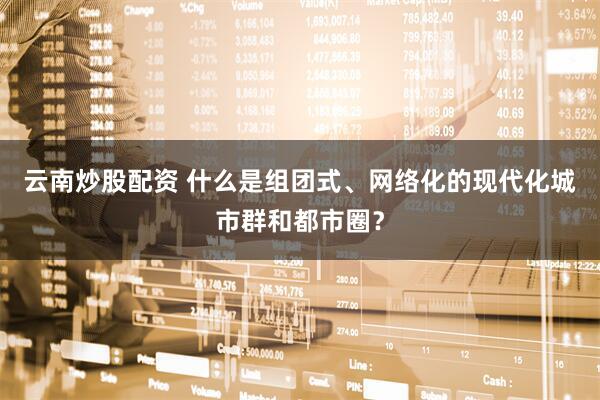 云南炒股配资 什么是组团式、网络化的现代化城市群和都市圈？