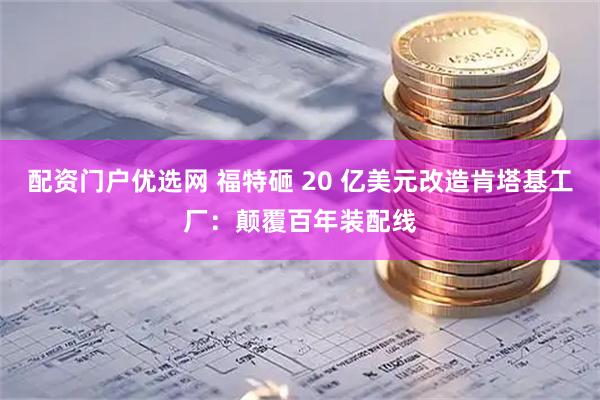 配资门户优选网 福特砸 20 亿美元改造肯塔基工厂：颠覆百年装配线